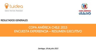 COPA AMÉRICA CHILE 2015
ENCUESTA EXPERIENCIA – RESUMEN EJECUTIVO
RESULTADOS GENERALES
Santiago, 18 de julio 2015
 