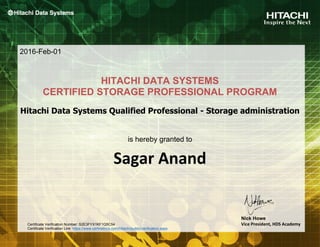 Sagar Anand
HITACHI DATA SYSTEMS
CERTIFIED STORAGE PROFESSIONAL PROGRAM
is hereby granted to
2016-Feb-01
Nick Howe
Vice President, HDS Academy
Hitachi Data Systems Qualified Professional - Storage administration
Certificate Verification Number: S2E3FYX1KF1Q5C54
Certificate Verification Link: https://www.certmetrics.com/Hitachi/public/verification.aspx
 