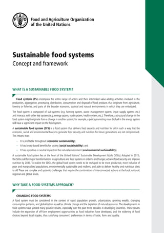 Sustainable food systems
Concept and framework
WHAT IS A SUSTAINABLE FOOD SYSTEM?
Food systems (FS) encompass the entire range of actors and their interlinked value-adding activities involved in the
production, aggregation, processing, distribution, consumption and disposal of food products that originate from agriculture,
forestry or fisheries, and parts of the broader economic, societal and natural environments in which they are embedded.
The food system is composed of sub-systems (e.g. farming system, waste management system, input supply system, etc.)
and interacts with other key systems (e.g. energy system, trade system, health system, etc.).Therefore, a structural change in the
food system might originate from a change in another system; for example, a policy promoting more biofuel in the energy system
will have a significant impact on the food system.
A sustainable food system (SFS) is a food system that delivers food security and nutrition for all in such a way that the
economic, social and environmental bases to generate food security and nutrition for future generations are not compromised.
This means that:
–	 It is profitable throughout (economic sustainability);
–	 It has broad-based benefits for society (social sustainability); and
–	 It has a positive or neutral impact on the natural environment (environmental sustainability).
A sustainable food system lies at the heart of the United Nations’ Sustainable Development Goals (SDGs). Adopted in 2015,
the SDGs call for major transformations in agriculture and food systems in order to end hunger, achieve food security and improve
nutrition by 2030. To realize the SDGs, the global food system needs to be reshaped to be more productive, more inclusive of
poor and marginalized populations, environmentally sustainable and resilient, and able to deliver healthy and nutritious diets
to all. These are complex and systemic challenges that require the combination of interconnected actions at the local, national,
regional and global levels.
WHY TAKE A FOOD SYSTEMS APPROACH?
CHANGING FOOD SYSTEMS
A food system must be considered in the context of rapid population growth, urbanization, growing wealth, changing
consumption patterns, and globalization as well as climate change and the depletion of natural resources. The developments in
food systems have yielded many positive results, especially over the past three decades in developing countries. These results
include the expansion of off-farm employment opportunities as food industries have developed, and the widening of food
choices beyond local staples, thus satisfying consumers’ preferences in terms of taste, form and quality.
 