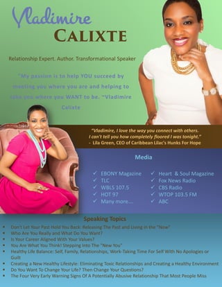 Vladimire
Relationship Expert. Author. Transformational Speaker
"My passion is to help YOU succeed by
meeting you where you are and helping to
take you where you WANT to be. ~Vladimire
Calixte
 Heart & Soul Magazine
 Fox News Radio
 CBS Radio
 WTOP 103.5 FM
 ABC
Media
 EBONY Magazine
 TLC
 WBLS 107.5
 HOT 97
 Many more….
 Don't Let Your Past Hold You Back: Releasing The Past and Living in the "Now"
 Who Are You Really and What Do You Want?
 Is Your Career Aligned With Your Values?
 You Are What You Think! Stepping Into The "New You"
 Healthy Life Balance: Self, Family, Relationships, Work-Taking Time For Self With No Apologies or
Guilt
 Creating a New Healthy Lifestyle: Eliminating Toxic Relationships and Creating a Healthy Environment
 Do You Want To Change Your Life? Then Change Your Questions?
 The Four Very Early Warning Signs Of A Potentially Abusive Relationship That Most People Miss
Speaking Topics
“Vladimire, I love the way you connect with others.
I can't tell you how completely floored I was tonight.”
- Lila Green, CEO of Caribbean Lilac's Hunks For Hope
 