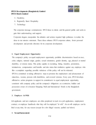 IPCO Developments (Bangladesh) Limited
IPCO Hotels Limited
P-2
5. Flexibility
6. Regionally finest Hospitality
7. Technology
The corporate message communicates IPCO ideas to clients and the general public and seeks to
gain their understanding and support.
Corporate slogans encapsulate the attitudes and actions required high politeness to realize the
ideas in our mission statement. These ideas enhance IPCO corporate culture, foster personal
development and provide direction for its corporate development.
2. Equal Employment Opportunity:
The company's policy on equal employment opportunity prohibits discrimination based on race,
color, religion, national origin, gender, sexual orientation, gender identity, age, physical or mental
disability, or veteran status. This policy applies to recruiting, hiring, transfers, promotions,
terminations, compensation and benefits and also states that retaliation against any employee who
files a complaint regarding possible violations of this policy will not be tolerated.
IPCO is committed to taking affirmative steps to promote the employment and advancement of
minorities, women, persons with disabilities, and covered veterans. Every year, IPCO develops
affirmative action programs to support its commitment to equal employment opportunity,
consistent with company policy and the company's obligations as a contractor, builder and
possession owner of a Greatest Shopping Mall and International Hotels to the Bangladesh
government.
3. Employee At-Will:
Job applicants and new employees are often perplexed to read--in a job application, employment
contract, or employee handbook--that they will be employed "at will." An at-will employee can be
fired at any time, for any reason (except for a few illegal reasons, spelled out below).
4. Sexual harassment:
 