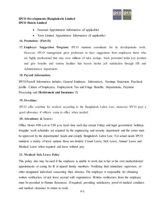 IPCO Developments (Bangladesh) Limited
IPCO Hotels Limited
P-5
 Seasonal Appointment Information (if applicable)
 Term Limited Appointment Information (if applicable)
16. Promotion: (Part-II)
17. Employee Suggestion Program: IPCO maintain consultants for its developments work.
However, IPCO management gives preference to have suggestions from employees those who
are highly professional that may save millions of taka savings. Such personnel holds key position
and gets benefits and various facilities that boosts his/her job satisfaction through HR and
Administration department.
18. Payroll Information:
IPCO Payroll Information includes General Employee Information, Earnings Statement, Paycheck
profile. Citizen of Employees, Employment Tax and Fringe Benefits, Departments, Payment
Processing and (Retirement and Insurance ?)
19. Overtime:
IPCO offer overtime for workers according to the Bangladesh Labor Law, moreover IPCO pays a
good allowance if officers come to office when needed.
20. Attendance & Leave:
Office Hours 9:00 a.m to 5:00 p.m. local time each day except Friday and legal government holidays.
Irregular work schedules are required by the engineering and security department and the roster must
be approved by the departmental heads and comply Bangladesh Labor Law. For actual needs IPCO
maintain a variety of leave options those are divided Casual Leave, Sick Leave, Annual Leave and
Medical Leave when required and leave without pay.
21. Medical/ Sick Leave Policy
This policy also may be used if the employee is unable to work due to her or his own medical/dental
appointments or caring for ill or injured family members. Notifying their immediate supervisor, or
other designated individual concerning their absence. The employee is responsible for obtaining
written verification of sick leave accrual with organization Written verification from the employee
must be provided to Human Resources. If required, providing satisfactory proof of medical condition
and medical clearance to return to work.
 