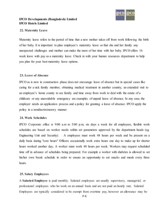 IPCO Developments (Bangladesh) Limited
IPCO Hotels Limited
P-6
22. Maternity Leave
Maternity leave refers to the period of time that a new mother takes off from work following the birth
of her baby. It is important to plan employee’s maternity leave so that she and her family any
unexpected challenges and mother can make the most of her time with her baby. IPCO offers 16
week leave with pay as a maternity leave. Check in with your human resources department to help
you plan for your best maternity leave options.
23. Leave of Absence
IPCO as is now in construction phase does not encourage leave of absence but in special cases like
caring for a sick family member, obtaining medical treatment in another country, an extended visit to
an employee’s home county to see family and time away from work to deal with the estate of a
childcare or any unavoidable emergency are examples of unpaid leave of absence. In any case, the
employer needs an application process and a policy for granting a leave of absence. IPCO apply the
policy in a nondiscriminatory manner.
24. Work Schedules
IPCO Corporate office is 9:00 a.m to 5:00 p.m, six days a week for all employees, flexible work
schedules are based on worker needs within set parameters approved by the department heads (eg.
Engineering Unit and Security). A employees must work 48 hours per week and be present on a
daily basis during "core hours" Officers occasionally work extra hours one day to make up for shorter
hours worked another day, A worker must work 48 hours per week. Workers may request scheduled
time off in advance of schedules being prepared. For example a worker with diabetes is allowed to set
his/her own break schedule in order to ensure an opportunity to eat snacks and meals every three
hours.
25. Salary Employees
A Salaried Employee is paid monthly. Salaried employees are usually supervisory, managerial, or
professional employees who ho work on an annual basis and are not paid an hourly rate. Salaried
Employees are typically considered to be exempt from overtime pay, however an allowance may be
 