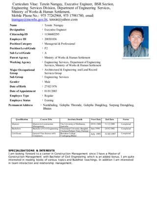 Curriculum Vitae: Tenzin Namgay, Executive Engineer, BSR Section,
Engineering Services Division, Department of Engineering Services,
Ministry of Works & Human Settlement,
Mobile Phone No.: 975 77262968, 975 17981780, email:
tnamgay@mowhs.gov.bt, tenxin@yahoo.com
Name : Tenzin Namgay
Designation : Executive Engineer
Citizenship ID : 11306002295
Employee ID : 200301036
Position Category : Managerial & Professional
Position Level/Grade : P2
Sub Level/Grade : A
Parent Agency : Ministry of Works & Human Settlement
Working Agency : Engineering Services, Department of Engineering
Services, Ministry of Works & Human Settlement
Major Occupational
Group
: Architectural & Engineering and Land Record
Services Group
Sub Group : Engineering Services
Gender : Male
Date ofBirth : 27/02/1976
Date ofAppointment : 01/01/2003
Employee Type : Regular
Employee Status : Existing
PermanentAddress : Namkhaling, Gelephu Thromde, Gelephu Dungkhag, Sarpang Dzongkhag,
. Bhutan
Qualification Course Title Institute Details Start Date End Date Status
Masters Masters in Construction
Management
The Universityof Melbourne,
Australia
09/01/2008 31/12/2009 Completed
Bachelors Bachelor of Civil Engineering Thammasat University,Bangkok,
Thailand-Pathum Thani,Thailand
June 1998 24/02/2002 Completed
Certificate General/ Pure Science with
Computers
Sherubtse College ,
Trashigang,Bhutan
July 1995 31/03/1997 Completed
SPECIALISATIONS & INTERESTS
I am looking forward to a career in Construction Management since I have a Master of
Construction Management with Bachelor of Civil Engineering which is an added bonus. I am quite
interested in reading books of various topics and Buddhist teachings. In addition I am interested
in team interaction and relationship management.
 