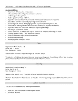 Since January’11 with World Vision International FZE as Commercial Manager.
Job Accountabilities:
 Procurement of Ferrous/Non-Ferrous scraps.
 Acted as a liaison between logistics, carriers and customers.
 Fund Management and planning.
 Headed operations in Togo and Benin.
 Negotiated contracts with outside providers to minimize costs to the company and clients.
 Reduced and controlled expenses by improving resource allocation.
 Developed growth plans by identifying key clients, key targets and priority service lines.
 Offer feedback to management on the effectiveness of strategies, programs and initiatives.
 Negotiated carrier rates to cut costs and benefit corporate partnerships.
 Data analysis based on MIS reports.
 Monitor inventories, co-ordinate with Logistics to ensure the readiness of the cargo for export.
 Ensuring completion of Pre & Post Shipment documents.
 Monitored shipments to guarantee on-time delivery.
 Reconciled daily inventory.
 Handling legal and commercial matters.
Project
Organization: Mudra Max Pvt. Ltd.
Period: Aug’10- Sep’10
Role: Management Trainee
Worked on the live project “Pepsi Max on ground consumer launch”.
The objective behind the project undertaken was to manage and supervise the workshops of Pepsi Max at various
places and to study the consumer reaction towards the launch of new product.
Internship
Organization: Edelweiss Broking Ltd.
Period: Apr’10- Jul`10
Role: Management Trainee
Worked on the project “Equity trading and Consumer awareness toward Edelweiss”.
The main objective behind the study was to know the Consumer psychology towards Edelweiss and investment
pattern.
Academic Credentials
2009-2011 Institute for Integrated Learning in Management
 PGDM with dual specialization in Marketing and Finance.
 Scored 2.77/4 (CGPA)
 