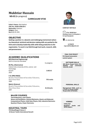 Page 1 of 2
Mukhtiar Hussain
MS-EE (In progress)
CURRICULUM VITAE
Father’s Name: Allah Bakhsh
CNIC No: 32303-5206128-1
Nationality: Pakistani
Religion: Islam
Born: 01-05-1991
OBJECTIVE
Seeking a position in a dynamic and challenging environment where
my theoretical, technical and decision making skills are pushed to the
limit and to develop leadership skills while being productive to the
organization. To excel in my field through hard work, research, skills
and perseverance.
ACADEMIC QUALIFICATIONS
MS (Electrical Engineering)
Bahria University Islamabad
In progress
BS Phy. (Electronics)
Federal Urdu University of Arts, science and
Technology
Karachi 3.49/4.0
2014
F.Sc (PRE-ENGG)
Board of Intermediate & Secondary Education,
Dera Ghazi khan 75% marks
2009
Matric (Science)
Board of Intermediate & Secondary Education,
Dera Ghazi khan 81.6%marks
2007
.
MAJOR COURSES
Thermodynamics, Laser Physics
Waves and Oscillations, Classical Mechanics, Atomic and Molecular
Computational Physics, Solid State Physics, DLD, Industrial Electronics
Quantum Physics, Power Electronics
INDUSTRIAL TOURS
TPS Muzaffargarh Genco II
Al-Karam Textile International Karachi
CONTACT DETAILS
H No. DN/86 Block
DhokNaju Sector 4-A Khayaban e
Sir Syed Rawalpindi.
+92-3082566788
ULTIMATE
eng.mukhtiar@gmail.com
FINAL YEAR PROJECT
PLC Based Automation
control system
SOFTWARE SKILLS
MS Word, Power Point, PLC,
Matlab, Full command
internet, Email.



PERSONAL SKILLS
Management Skills, work as
a Team or Group Leader. 
Responsible & Reliable. 


HOBBIES
Volley ball

Reading’s books and
NEWS papers

 