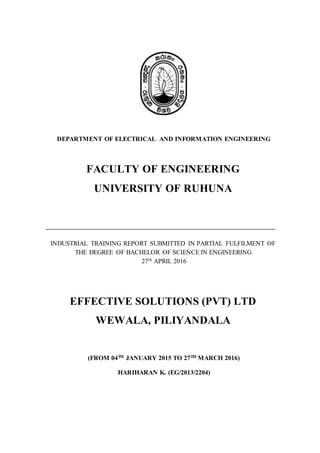 DEPARTMENT OF ELECTRICAL AND INFORMATION ENGINEERING
FACULTY OF ENGINEERING
UNIVERSITY OF RUHUNA
INDUSTRIAL TRAINING REPORT SUBMITTED IN PARTIAL FULFILMENT OF
THE DEGREE OF BACHELOR OF SCIENCE IN ENGINEERING
27th APRIL 2016
EFFECTIVE SOLUTIONS (PVT) LTD
WEWALA, PILIYANDALA
(FROM 04TH JANUARY 2015 TO 27TH MARCH 2016)
HARIHARAN K. (EG/2013/2204)
 