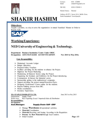 SHAKIR HASHIM
Objectives:
Acquire a position, as a key to serve the organization in mutual beneficial Manner in Order to
flourish both.
WorkingExperience:
NED Universityof Engineering & Technology.
Department: Business Incubation Centre Under ORIC.
Designation: ASST.MANAGER ACCOUNTS/ADMIN Nov 2015 to May 2016.
Core Responsibility:
 Maintained Accounts Ledger.
 Budget Allocation.
 Prepared Salary Vouchers
 Facilities providing for the students to enhance the Project.
 Digitalize the Project Marketing.
 Maintaining all financial factors using the Project.
 Organizing the Seminars and Exhibition for the Project introducing.
 Communicate & Interact the Industrial sector.
 Sponsorship getting to the multinational companies.
 Support providing the project manual/broachers/flyers.
 Designing Professional Course outline for the students.
 Reports building process from BIC.
 Media coordination.
 Inventory Supervision.
M/s STAPLE FOODS (PVT) LTD. June 2013 to Oct,2015
Department: Supply Chain
Work Area: Rice Exporting (Local / Imported)-Sales & Distribution
Responsibilities:
Designation:
Asst.Manager: Supply Chain- SAP –ERP
 Manage warehouse all operational activities.
 Material Coordination.
 Material Receiving and Issuing According to the Requisition
 Procure the Raw Material through local vendors.
 Order Creation Page: 1/3
Contact: 0333 3738903
Email: shakir357@gmail.com
NIC-NO: 42101-1528885-1
Marital Status: Married
Address:R-357/1 Sector 16/A, Buffer Zone,
North Nazimabad Town Karachi.
 