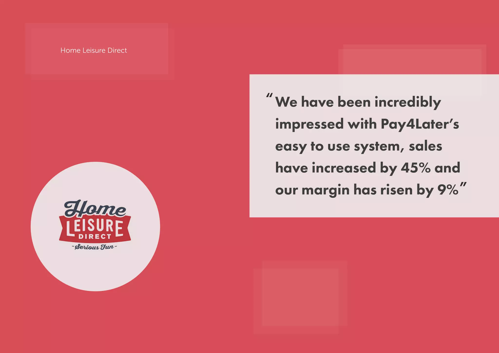 We have been incredibly
impressed with Pay4Later’s
easy to use system, sales
have increased by 45% and
our margin has risen by 9%
“
”
Home Leisure Direct
 