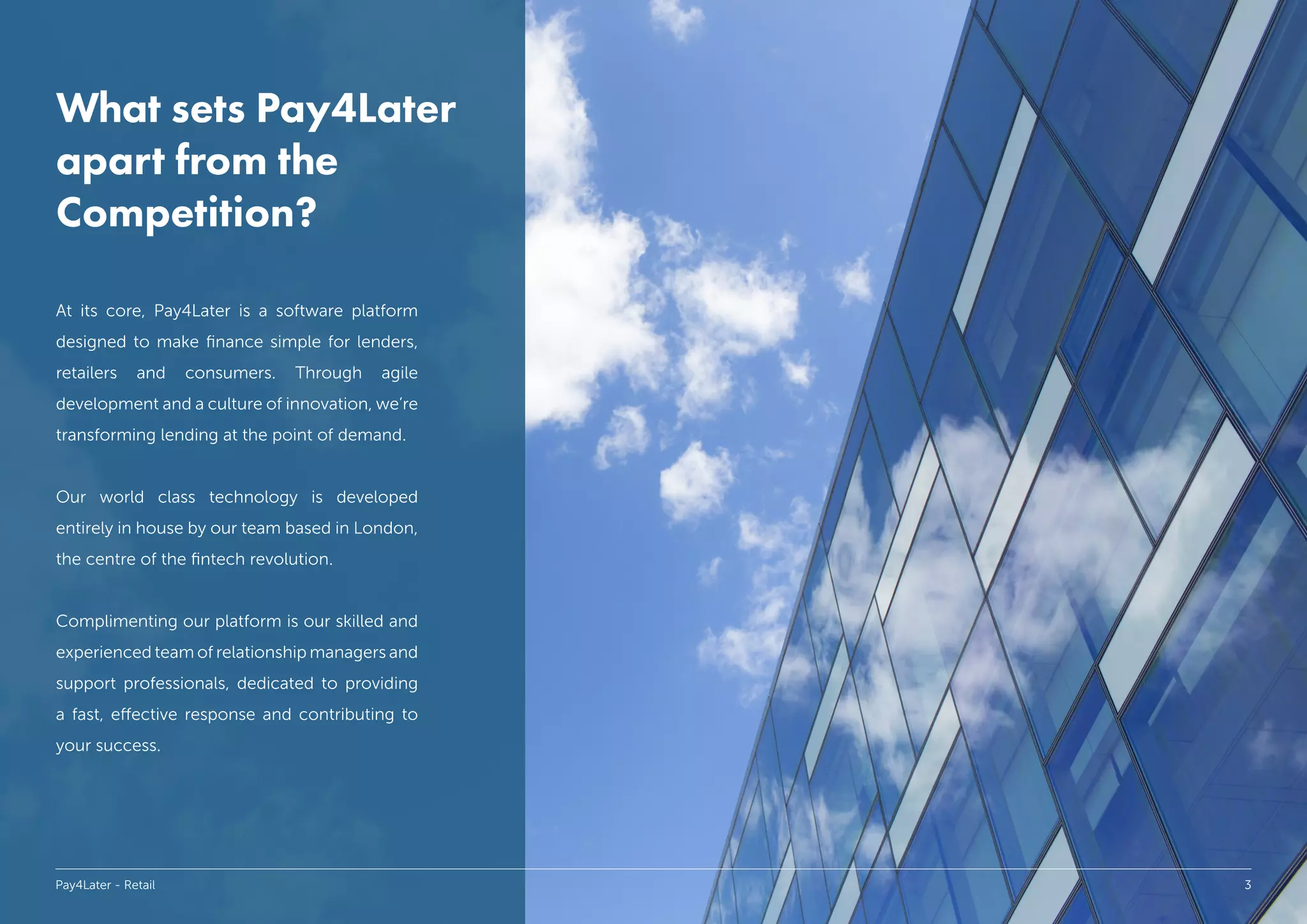 What sets Pay4Later
apart from the
Competition?
At its core, Pay4Later is a software platform
designed to make finance simple for lenders,
retailers and consumers. Through agile
development and a culture of innovation, we’re
transforming lending at the point of demand.
Our world class technology is developed
entirely in house by our team based in London,
the centre of the fintech revolution.
Complimenting our platform is our skilled and
experienced team of relationship managers and
support professionals, dedicated to providing
a fast, effective response and contributing to
your success.
Pay4Later - Retail 3
 
