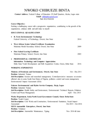 NWOKO CHIBUEZE BINTA
Contact Address: Federal College of Education (T) Staff Quarters, Akoka, Lagos state
Email: chikingb@gmail.com
Tel: 08167068288
Career Objective:
Seeking a challenging career with a progressive organization, contributing to the growth of the
organization, enhance skills and add value to myself.
EDUCATIONAL QUALIFICATION
 B. Tech. Environmental Technology
Federal University of Technology, Owerri, Imo State 2014
 West African Senior School Certificate Examination
Madonna Model Secondary School, Owerri, Imo State 2009
 First School Leaving Certificate
Madonna Primary School, Owerri, Imo State 2003
 PROFESSIONAL CERTIFICATE
Information Technology and Computer Appreciation
Delta State Youth Development and Skill Acquisition Centre, Ozoro, Delta State 2016
WORKING EXPERIENCE
Ministry of Petroleum and Environment, Owerri, Imo State Oct – Dec.2011
Position: Industrial Trainee
Job Description: Erosion and watershed management, Control/preventive measures on erosion
affected sites in some South East States of Nigeria, pollution control and waste management,
Environmental Impact Assessment (EIA)
Unicorn Environmental and Hydro Service Company, Ikeja, Lagos
Position: Industrial Trainee
Job Description: Health Safety and Environment, Environmental Technical Reports, Pollution
Control and Waste Management. April – Oct. 2013
Works Department, Isoko North Local Government Council, Ozoro Delta State
Position: Youth Corper
Job Description: Civil Works and Construction, Environmental Sanitation, Social Impact
Assessment Oct 2015 – Oct 2016
SECO Automobile Enterprises, Owerri, Imo State
Position: Volunteer
Job Description: Automobile Maintenance, Typing. Nov. 2016 till date
 