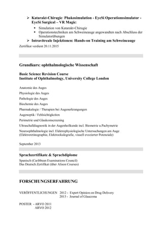  Katarakt-Chirugie: Phakosimulation - EyeSi Operationssimulator -
EyeSi Surgical – VR Magic:
 Simulation von Katarakt-Chirugie
 Operationstechniken am Schweineauge angewandten nach Abschluss der
Simulatorübungen
 Intravitreale Injektionen: Hands-on Training am Schweineauge
Zertifikat verdient 20.11.2015
Grundkurs: ophthalmologische Wissenschaft
Basic Science Revision Course
Institute of Ophthalmology, University College London
Anatomie des Auges
Physiologie des Auges
Pathologie des Auges
Biochemie des Auges
Pharmakalogie / Therapien bei Augenerkrangungen
Augenoptik / Fehlsichtigkeiten
Perimetrie und Glaukomscreening
Ultraschalldiagnostik in der Augenheilkunde incl. Biometrie u.Pachymetrie
Neuroophthalmologie incl. Elektrophysiologische Untersuchungen am Auge
(Elektroretinographie, Elektrookulografie, visuell evozierter Potenziale)
September 2013
Sprachzertifikate & Sprachdiplome
Spanisch (Caribbean Examinations Council)
Das Deutsch Zertifikat (über Alison Courses)
FORSCHUNGSERFAHRUNG
VERÖFFENTLICHUNGEN 2012 - Expert Opinion on Drug Delivery
2013 - Journal of Glaucoma
POSTER - ARVO 2011
ARVO 2012
 