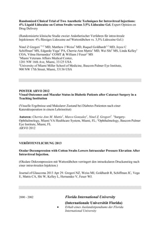 Randomized Clinical Trial of Two Anesthetic Techniques for Intravitreal Injections:
4% Liquid Lidocaine on Cotton Swabs versus 3.5% Lidocaine Gel. Expert Opinion on
Drug Delivery
(Randomisierte klinische Studie zweier Anästhetischer Verfahren für intravitreale
Injektionen: 4% flüssiges Lidocaine auf Wattestäbchen vs. 3,5% Lidocaine Gel.)
Ninel Z Gregori †1,2
MD, Matthew J Weiss2
MD, Raquel Goldhardt1,2
MD, Joyce C
Schiffman2
MS, Edgardo Vega1
PA, Cherrie-Ann Mattis1
MD, Wei Shi2
MS, Linda Kelley1
COA, Vilma Hernandez1
COMT & William J Feuer2
MS
1
Miami Veterans Affairs Medical Center,
1201 NW 16th Ave, Miami, 33125 USA
2
University of Miami Miller School of Medicine, Bascom Palmer Eye Institute,
900 NW 17th Street, Miami, 33136 USA
POSTER ARVO 2012
Visual Outcomes and Macular Status in Diabetic Patients after Cataract Surgery in a
Teaching Institution
(Visuelle Ergebnisse und Makularer Zustand bei Diabetes Patienten nach einer
Kateraktoperation in einem Lehrinstitut)
Autoren: Cherrie-Ann M. Mattis1
, Marco Gonzalez1
, Ninel Z. Gregori2
. 1
Surgery-
Ophthalmology, Miami VA Healthcare System, Miami, FL; 2
Ophthalmology, Bascom Palmer
Eye Institute, Miami, FL
ARVO 2012
VERÖFFENTLICHUNG 2013
Ocular Decompression with Cotton Swabs Lowers Intraocular Pressure Elevation After
Intravitreal Injection.
(Okulare Dekrompression mit Wattestäbchen verringert den intraokularen Druckanstieg nach
einer intravitrealen Injektion.)
Journal of Glaucoma 2013 Apr 29. Gregori NZ, Weiss MJ, Goldhardt R, Schiffman JC, Vega
E, Mattis CA, Shi W, Kelley L, Hernandez V, Feuer WJ.
2000 - 2002 Florida International University
(Internationale Universität Florida)
 Erhalt eines Auslandstipendiums der Florida
International University
 