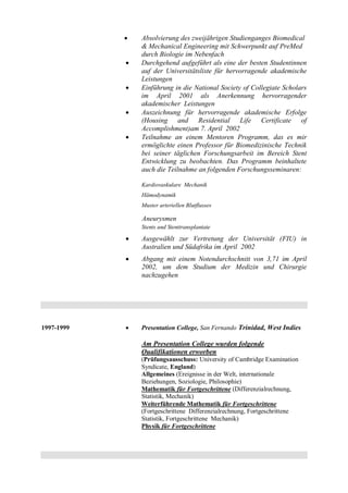 Absolvierung des zweijährigen Studienganges Biomedical
& Mechanical Engineering mit Schwerpunkt auf PreMed
durch Biologie im Nebenfach
 Durchgehend aufgeführt als eine der besten Studentinnen
auf der Universitätsliste für hervorragende akademische
Leistungen
 Einführung in die National Society of Collegiate Scholars
im April 2001 als Anerkennung hervorragender
akademischer Leistungen
 Auszeichnung für hervorragende akademische Erfolge
(Housing and Residential Life Certificate of
Accomplishment)am 7. April 2002
 Teilnahme an einem Mentoren Programm, das es mir
ermöglichte einen Professor für Biomedizinische Technik
bei seiner täglichen Forschungsarbeit im Bereich Stent
Entwicklung zu beobachten. Das Programm beinhaltete
auch die Teilnahme an folgenden Forschungsseminaren:
Kardiovaskulare Mechanik
Hämodynamik
Muster arteriellen Blutflusses
Aneurysmen
Stents und Stenttransplantate
 Ausgewählt zur Vertretung der Universität (FIU) in
Australien und Südafrika im April 2002
 Abgang mit einem Notendurchschnitt von 3,71 im April
2002, um dem Studium der Medizin und Chirurgie
nachzugehen
1997-1999  Presentation College, San Fernando Trinidad, West Indies
Am Presentation College wurden folgende
Qualifikationen erworben
(Prüfungsausschuss: University of Cambridge Examination
Syndicate, England)
Allgemeines (Ereignisse in der Welt, internationale
Beziehungen, Soziologie, Philosophie)
Mathematik für Fortgeschrittene (Differenzialrechnung,
Statistik, Mechanik)
Weiterführende Mathematik für Fortgeschrittene
(Fortgeschrittene Differenzialrechnung, Fortgeschrittene
Statistik, Fortgeschrittene Mechanik)
Physik für Fortgeschrittene
 