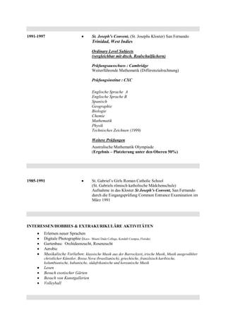 1991-1997  St. Joseph’s Convent, (St. Josephs Kloster) San Fernando
Trinidad, West Indies
Ordinary Level Subjects
(vergleichbar mit dtsch. Realschulfächern)
Prüfungsausschuss : Cambridge
Weiterführende Mathematik (Differenzialrechnung)
Prüfungsinstitut : CXC
Englische Sprache A
Englische Sprache B
Spanisch
Geographie
Biologie
Chemie
Mathematik
Physik
Technisches Zeichnen (1999)
Weitere Prüfungen
Australische Mathematik Olympiade
(Ergebnis – Platzierung unter den Oberen 50%)
1985-1991  St. Gabriel’s Girls Roman Catholic School
(St. Gabriels römisch katholische Mädchenschule)
Aufnahme in das Kloster St Joseph’s Convent, San Fernando
durch die Eingangsprüfung Common Entrance Examination im
März 1991
INTERESSEN/HOBBIES & EXTRAKURIKULÄRE AKTIVITÄTEN
 Erlernen neuer Sprachen
 Digitale Photographie (Kurs- Miami Dade College, Kendall Campus, Florida)
 Gartenbau: Orchideenzucht, Rosenzucht
 Aerobic
 Musikalische Vorlieben: klassische Musik aus der Barrockzeit, irische Musik, Musik ausgewählter
christlicher Künstler, Bossa Nova (brasilianisch), griechische, französisch karibische,
kolumbianische, kubanische, südafrikanische und koreanische Musik
 Lesen
 Besuch exotischer Gärten
 Besuch von Kunstgallerien
 Volleyball
 