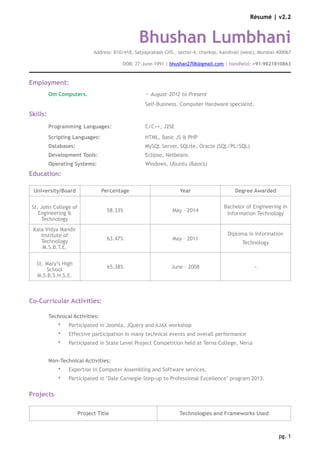 Résumé | v2.2
Bhushan Lumbhani
Address: B10/418, Satyaprakash CHS., sector-4, charkop, kandivali (west), Mumbai-400067
DOB: 27-June-1991 | bhushan2706@gmail.com | handheld: +91-9821810863
Employment:
Om Computers. ~ August-2012 to Present
Self-Business. Computer Hardware specialist.
Skills:
Programming Languages: C/C++, J2SE
Scripting Languages: HTML, Basic JS & PHP
Databases: MySQL Server, SQLite, Oracle (SQL/PL/SQL)
Development Tools: Eclipse, Netbeans
Operating Systems: Windows, Ubuntu (Basics)
Education:
Co-Curricular Activities:
Technical Activities:
• Participated in Joomla, JQuery and AJAX workshop
• Effective participation in many technical events and overall performance
• Participated in State Level Project Competition held at Terna College, Nerul
Non-Technical Activities:
• Expertise in Computer Assembling and Software services.
• Participated in ‘Dale Carnegie-Step-up to Professional Excellence’ program 2013.
Projects:
University/Board Percentage Year Degree Awarded
St. John College of
Engineering &
Technology
58.33% May - 2014
Bachelor of Engineering in
Information Technology
Kala Vidya Mandir
Institute of
Technology
M.S.B.T.E.
63.47% May - 2011
Diploma in Information
Technology
St. Mary’s High
School
M.S.B.S.H.S.E.
65.38% June – 2008 -
Project Title Technologies and Frameworks Used
pg. 1
 