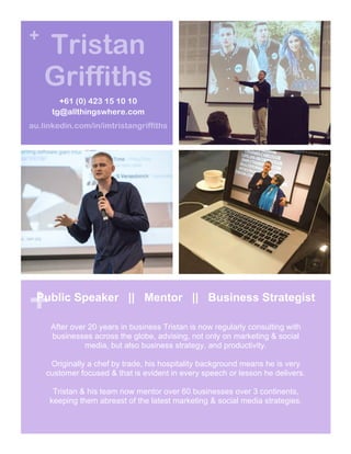 +
+
Tristan
Griffiths
+61 (0) 423 15 10 10
tg@allthingswhere.com
au.linkedin.com/in/imtristangriffiths
Public Speaker || Mentor || Business Strategist
After over 20 years in business Tristan is now regularly consulting with
businesses across the globe, advising, not only on marketing & social
media, but also business strategy, and productivity.
Originally a chef by trade, his hospitality background means he is very
customer focused & that is evident in every speech or lesson he delivers.
Tristan & his team now mentor over 60 businesses over 3 continents,
keeping them abreast of the latest marketing & social media strategies.
 