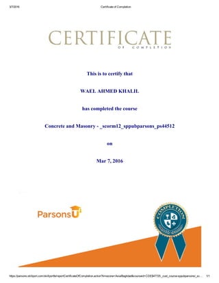 3/7/2016 Certificate of Completion
https://parsons.skillport.com/skillportfe/reportCertificateOfCompletion.action?timezone=Asia/Baghdad&courseid=CDE$47725:_cust_course:sppubparsons/_sc… 1/1
This is to certify that
WAEL AHMED KHALIL
has completed the course
Concrete and Masonry ­ _scorm12_sppubparsons_ps44512
on
Mar 7, 2016
 