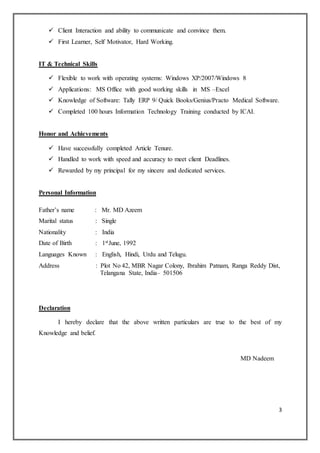 3
 Client Interaction and ability to communicate and convince them.
 First Learner, Self Motivator, Hard Working.
IT & Technical Skills
 Flexible to work with operating systems: Windows XP/2007/Windows 8
 Applications: MS Office with good working skills in MS –Excel
 Knowledge of Software: Tally ERP 9/ Quick Books/Genius/Practo Medical Software.
 Completed 100 hours Information Technology Training conducted by ICAI.
Honor and Achievements
 Have successfully completed Article Tenure.
 Handled to work with speed and accuracy to meet client Deadlines.
 Rewarded by my principal for my sincere and dedicated services.
Personal Information
Father’s name : Mr. MD Azeem
Marital status : Single
Nationality : India
Date of Birth : 1stJune, 1992
Languages Known : English, Hindi, Urdu and Telugu.
Address : Plot No 42, MBR Nagar Colony, Ibrahim Patnam, Ranga Reddy Dist,
Telangana State, India– 501506
Declaration
I hereby declare that the above written particulars are true to the best of my
Knowledge and belief.
MD Nadeem
 