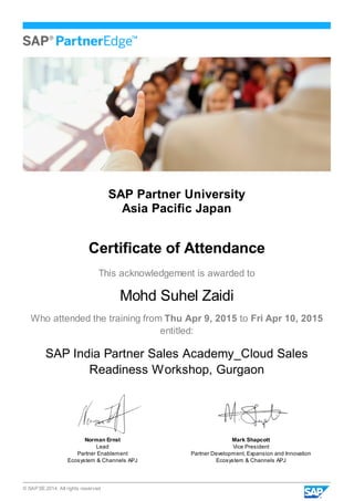 © SAP SE 2014. All rights reserved
SAP Partner University
Asia Pacific Japan
Certificate of Attendance
This acknowledgement is awarded to
Mohd Suhel Zaidi
Who attended the training from Thu Apr 9, 2015 to Fri Apr 10, 2015
entitled:
SAP India Partner Sales Academy_Cloud Sales
Readiness Workshop, Gurgaon
Norman Ernst
Lead
Partner Enablement
Ecosystem & Channels APJ
Mark Shapcott
Vice President
Partner Development, Expansion and Innovation
Ecosystem & Channels APJ
 