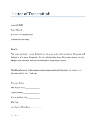 1 | P a g e
Letter of Transmittal:
August 1, 2015
Samy Ahmed
Lecturer, School of Business
North South University.
Dear Sir,
We would like to give special thanks to you for giving us the opportunity to do this project and
helping us a lot about this project. We have tried our best to do this report with due sincerity.
Despite some limitation we have tried to complete the project accurately.
Should you have any further enquiry concerning any additional information we would be very
pleased to clarify that. Thank you.
Sincerely Yours,
Md. Najmul Huda________________
Najnin Sultana__________________
Eleyas Mahbub Rifat_____________
Iffat Ara_____________
Abu Sayeed Chowdhury_____________
 