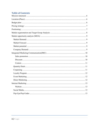 3 | P a g e
Table of Contents
Mission statement: .......................................................................................................................... 6
Location (Place):............................................................................................................................. 6
Budget plan:.................................................................................................................................... 6
Pricing strategy: .............................................................................................................................. 7
Positioning: ..................................................................................................................................... 7
Market segmentation and Target Group Analysis: ......................................................................... 8
Market opportunity analysis (MOA): ............................................................................................. 9
Market Demand:.......................................................................................................................... 9
Market Forecast:.......................................................................................................................... 9
Market potential: ......................................................................................................................... 9
Company Demand:...................................................................................................................... 9
Integrated Marketing Communication(IMC):............................................................................... 10
Sales promotion..................................................................................................................... 10
Discount................................................................................................................................. 10
Contest................................................................................................................................... 11
Quantity Deals........................................................................................................................... 11
Couponing................................................................................................................................. 11
Loyalty Program........................................................................................................................ 12
Event Marketing........................................................................................................................ 12
Direct Marketing ....................................................................................................................... 12
Internet Marketing ........................................................................................................................ 13
Website.................................................................................................................................. 13
Social Media.............................................................................................................................. 13
Pop-Ups/Pop-Under .................................................................................................................. 13
 