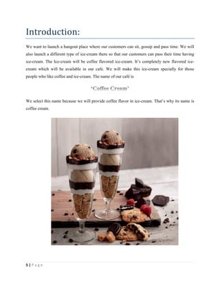 5 | P a g e
Introduction:
We want to launch a hangout place where our customers can sit, gossip and pass time. We will
also launch a different type of ice-cream there so that our customers can pass their time having
ice-cream. The Ice-cream will be coffee flavored ice-cream. It‟s completely new flavored ice-
cream which will be available in our cafe. We will make this ice-cream specially for those
people who like coffee and ice-cream. The name of our café is
We select this name because we will provide coffee flavor in ice-cream. That‟s why its name is
coffee cream.
 