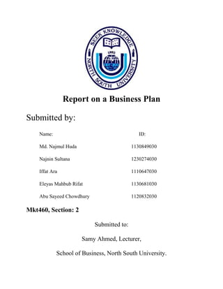 Report on a Business Plan
Submitted by:
Name: ID:
Md. Najmul Huda 1130849030
Najnin Sultana 1230274030
Iffat Ara 1110647030
Eleyas Mahbub Rifat 1130681030
Abu Sayeed Chowdhury 1120832030
Mkt460, Section: 2
Submitted to:
Samy Ahmed, Lecturer,
School of Business, North South University.
 