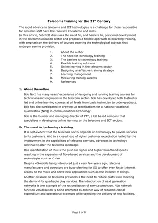 Page 1 of 8
Telecoms training for the 21st
Century
The rapid advance in telecoms and ICT technologies is a challenge for those responsible
for ensuring staff have the requisite knowledge and skills.
In this article, Bob Nott discusses the need for, and barriers to, personnel development
in the telecommunication sector and proposes a holistic approach to providing training,
with emphasis on the delivery of courses covering the technological subjects that
underpin service provision.
1. About the author
2. The need for technology training
3. The barriers to technology training
4. Flexible training solutions
5. Online learning in the telecoms sector
6. Designing an effective training strategy
7. Learning management
8. Measuring training success
9. References
1. About the author
Bob Nott has many years’ experience of designing and running training courses for
technicians and engineers in the telecoms sector. Bob has developed both Instructor
led and online learning courses at all levels from basic technician to under-graduate.
Bob has also participated in drawing up specifications for a national vocational
qualification (NVQ) in communications technology.
Bob is the founder and managing director of PTT, a UK based company that
specialises in developing online learning for the telecoms and ICT sectors.
2. The need for technology training
It is self-evident that the telecoms sector depends on technology to provide services
to its customers. And in a closed loop of higher customer expectation fuelled by the
improvement in the capabilities of telecoms services, advances in technology
continue to alter the telecoms landscape.
One manifestation of this is the push for higher and higher broadband speeds
resulting in the expansion of fibre-based services and the development of
technologies such as G.fast.
Despite 4G mobile being introduced just a very few years ago, telecoms
manufacturers and operators are busy planning for 5G to offer even faster Internet
access on the move and serve new applications such as the Internet of Things.
Another pressure on telecoms providers is the need to reduce costs while meeting
the demand for quadruple play services. The introduction of next generation
networks is one example of the rationalisation of service provision. Now network
function virtualisation is being promoted as another way of reducing capital
expenditure and operational expenses while speeding the delivery of new facilities.
 