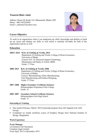 Tasneem Binte Amin
Address: House-44, Road- 4/A, Dhanmondi, Dhaka-1209
Phone: +880 1683534450
Email: t_shamma27@yahoo.com
Career Objective
To work in an organization where I can implement my skills, knowledge and abilities to build
up my career and sharpen my skills as well which is mutually favorable for both of the
organization and me as well.
Education
20013 -2014 M.Sc. in Clothing & Textile, 2014
Department of Clothing and Textile, College of Home Economics,
University of Dhaka.
Courses: Q.C. & Advanced Apparel Technology,
Maintenance and Safety in Textile, HRM.
Grade: 1st
Class
2008 -2013 B.Sc. in Clothing & Textile, 2008
Department of Clothing and Textile, College of Home Economics,
University of Dhaka.
Courses: Merchandising, Fabric Manufacturing,
Yarn Manufacturing and Fashion Designing.
Grade: 2nd
Class
2007 -2008 Higher Secondary Certificate (Science)
Mohammadpur Preperatory Girls College
Grade: 'A'
2005 -2007 Secondary School Certificate (Science)
Mohammadpur Girls High School
Grade: 'A'
Internship & Training
• One month (February- March ‘2015) internship program from Alif Apparels Ltd. (Alif
Group).
• Completed six month certificate course of Graphics Design from National Institute of
Design, Bangladesh.
Work Experience
Event Manager
e-Commerce Fair Secretariat
Computer Jagat Limited
From April, 2013 to December, 2015
 