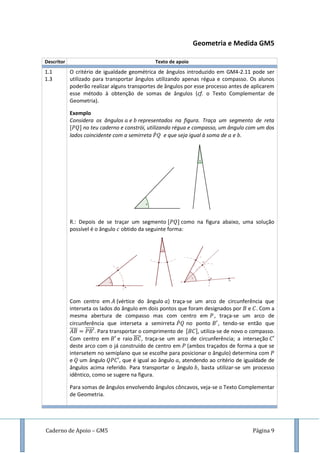 Caderno de Apoio – GM5 Página 9
Geometria e Medida GM5
Descritor Texto de apoio
1.1
1.3
O critério de igualdade geométrica de ângulos introduzido em GM4-2.11 pode ser
utilizado para transportar ângulos utilizando apenas régua e compasso. Os alunos
poderão realizar alguns transportes de ângulos por esse processo antes de aplicarem
esse método à obtenção de somas de ângulos (cf. o Texto Complementar de
Geometria).
Exemplo
Considera os ângulos e representados na figura. Traça um segmento de reta
no teu caderno e constrói, utilizando régua e compasso, um ângulo com um dos
lados coincidente com a semirreta ̇ e que seja igual à soma de e .
R.: Depois de se traçar um segmento como na figura abaixo, uma solução
possível é o ângulo obtido da seguinte forma:
Com centro em (vértice do ângulo ) traça-se um arco de circunferência que
interseta os lados do ângulo em dois pontos que foram designados por e . Com a
mesma abertura de compasso mas com centro em , traça-se um arco de
circunferência que interseta a semirreta ̇ no ponto , tendo-se então que
̅̅̅̅ ̅̅̅̅̅. Para transportar o comprimento de , utiliza-se de novo o compasso.
Com centro em e raio ̅̅̅̅, traça-se um arco de circunferência; a interseção
deste arco com o já construído de centro em (ambos traçados de forma a que se
intersetem no semiplano que se escolhe para posicionar o ângulo) determina com
e um ângulo , que é igual ao ângulo , atendendo ao critério de igualdade de
ângulos acima referido. Para transportar o ângulo , basta utilizar-se um processo
idêntico, como se sugere na figura.
Para somas de ângulos envolvendo ângulos côncavos, veja-se o Texto Complementar
de Geometria.
 