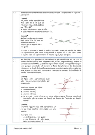 Caderno de Apoio – GM5 Página 10
1.7 Neste descritor pretende-se que os alunos reconheçam a propriedade, ou seja, que a
justifiquem.
Exemplo
Na figura estão representadas
duas retas e que se
intersetam no ponto . Sabe-se
que ̂ .
a. Indica justificando o valor de ̂ .
b. Deduz da alínea anterior o valor de ̂ .
Exemplo*
Na figura estão representadas
duas retas e que se
intersetam no ponto .
Justifica que os ângulos
são iguais.
R.: Como os pontos , e estão alinhados por esta ordem, os ângulos e
são suplementares, bem como, analogamente, os ângulos e . Desta forma,
os ângulos e são suplementares do mesmo ângulo, logo são iguais.
1.11
1.13
No descritor 1.11 generaliza-se um critério de paralelismo que no 1.º ciclo se
baseava na utilização de retas perpendiculares, ou seja, ângulos retos (cf. o texto de
apoio ao descritor GM4-3.2); podemos agora utilizar ângulos correspondentes iguais
com qualquer amplitude (cf. também o Texto Complementar de Geometria).
Introduzem-se depois designações associadas a pares de ângulos determinados por
uma secante em duas retas complanares e estudam-se os casos de igualdades de
ângulos assim determinados.
Exemplo
Na figura estão representadas duas
retas e num plano intersetadas por
uma secante.
Indica dois ângulos que sejam:
a. correspondentes;
b. alternos internos;
c. alternos externos.
d. Se as retas e se intersetarem, como a figura sugere (embora o ponto de
interseção não faça parte da figura), os ângulos e poderão ser iguais?
Porquê?
Exemplo
Considera a figura onde está representado um
par de retas paralelas intersetadas por uma
secante.
a. Justifica que:
os ângulos e são iguais;
os ângulos e são iguais,
bem como os ângulos e ;
 
