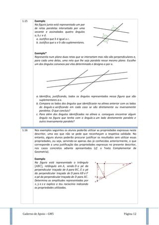 Caderno de Apoio – GM5 Página 12
1.15 Exemplo
Na figura junta está representado um par
de retas paralelas intersetado por uma
secante e assinalados quatro ângulos
, e .
a. Justifica que é igual a .
b. Justifica que e são suplementares.
Exemplo*
Representa num plano duas retas que se intersetam mas não são perpendiculares e,
para cada uma delas, uma reta que lhe seja paralela nesse mesmo plano. Escolhe
um dos ângulos convexos por elas determinado e designa-o por .
a. Identifica, justificando, todos os ângulos representados nessa figura que são
suplementares a .
b. Compara os lados dos ângulos que identificaste na alínea anterior com os lados
do ângulo verificando em cada caso se são diretamente ou inversamente
paralelos. O que concluis?
c. Para além dos ângulos identificados na alínea a. consegues encontrar algum
ângulo na figura que tenha com o ângulo um lado diretamente paralelo e
outro inversamente paralelo?
1.16 Nos exemplos seguintes os alunos poderão utilizar as propriedades expressas neste
descritor, uma vez que não se pede que reconheçam a respetiva validade. No
entanto, alguns alunos poderão procurar justificar os resultados sem utilizar essas
propriedades, ou seja, servindo-se apenas das já conhecidas anteriormente, o que
corresponde a uma justificação das propriedades expressas no presente descritor,
nos casos concretos adiante apresentados (cf. o Texto Complementar de
Geometria).
Exemplo
Na figura está representado o triângulo
, retângulo em , sendo o pé da
perpendicular traçada de para , o pé
da perpendicular traçada de para e
o pé da perpendicular traçada de para .
Determina as amplitudes representadas por
e e explica o teu raciocínio indicando
as propriedades utilizadas.
 