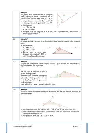 Caderno de Apoio – GM5 Página 13
Exemplo*
Na figura está representado o triângulo
, retângulo em , sendo o pé da
perpendicular traçada de para , o pé
da perpendicular traçada de para e
o pé da perpendicular traçada de para .
a. Justifica que:
a1. ̂ ̂
a2. ̂ ̂
b. Justifica que os ângulos e são suplementares, enunciando a
propriedade utilizada.
2.2 Exemplo*
Na figura está representado um triângulo e a reta paralela a passando
por .
a. Justifica que:
a1. ̂ ̂ ;
a2. ̂ ̂ .
b. Conclui que a soma dos
ângulos internos e
é igual a um ângulo raso.
2.5 Exemplo**
Justifica que a amplitude de um ângulo externo é igual à soma das amplitudes dos
ângulos internos não adjacentes.
R.:
Por um lado, a soma de com é
igual a um ângulo raso.
Por outro lado, somando os ângulos
, e (os três ângulos internos de
um triângulo), obtém-se igualmente
um ângulo raso.
Logo, o ângulo é igual à soma dos ângulos e .
2.6 Exemplo*
Na figura junta está representado um triângulo e três ângulos externos de
vértices distintos.
a. Justifica que a soma dos ângulos é um ângulo giro.
b. Indica dois ângulos internos do triângulo cuja soma das amplitudes seja igual à
amplitude do ângulo .
c. Justifica que ̂ ̂ ̂ .
 