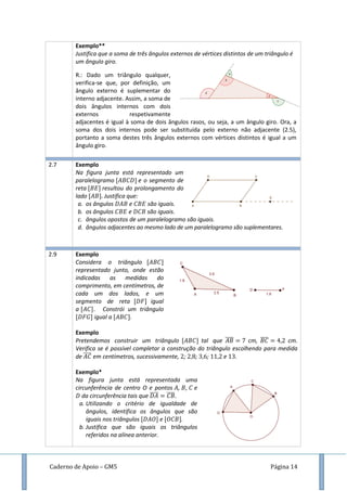 Caderno de Apoio – GM5 Página 14
Exemplo**
Justifica que a soma de três ângulos externos de vértices distintos de um triângulo é
um ângulo giro.
R.: Dado um triângulo qualquer,
verifica-se que, por definição, um
ângulo externo é suplementar do
interno adjacente. Assim, a soma de
dois ângulos internos com dois
externos respetivamente
adjacentes é igual à soma de dois ângulos rasos, ou seja, a um ângulo giro. Ora, a
soma dos dois internos pode ser substituída pelo externo não adjacente (2.5),
portanto a soma destes três ângulos externos com vértices distintos é igual a um
ângulo giro.
2.7 Exemplo
Na figura junta está representado um
paralelogramo e o segmento de
reta resultou do prolongamento do
lado Justifica que:
a. os ângulos e são iguais.
b. os ângulos e são iguais.
c. ângulos opostos de um paralelogramo são iguais.
d. ângulos adjacentes ao mesmo lado de um paralelogramo são suplementares.
2.9 Exemplo
Considera o triângulo
representado junto, onde estão
indicadas as medidas do
comprimento, em centímetros, de
cada um dos lados, e um
segmento de reta igual
a . Constrói um triângulo
igual a .
Exemplo
Pretendemos construir um triângulo tal que ̅̅̅̅ cm, ̅̅̅̅ cm.
Verifica se é possível completar a construção do triângulo escolhendo para medida
de ̅̅̅̅ em centímetros, sucessivamente, ; ; ; e .
Exemplo*
Na figura junta está representada uma
circunferência de centro O e pontos , , e
da circunferência tais que ̅̅̅̅ ̅̅̅̅
a. Utilizando o critério de igualdade de
ângulos, identifica os ângulos que são
iguais nos triângulos e .
b. Justifica que são iguais os triângulos
referidos na alínea anterior.
 