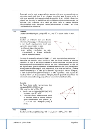 Caderno de Apoio – GM5 Página 15
O exemplo anterior pode ser generalizado; quando existir uma correspondência um
a um que associa cada lado de um triângulo a um lado igual de outro, então o
critério de igualdade de ângulos invocado a propósito de 1.1 (GM4-2.11) permite
concluir que são iguais os ângulos internos formados por lados correspondentes. Em
particular esses triângulos terão tanto os lados como os ângulos internos
correspondentes dois a dois iguais e serão portanto iguais (cf. GM4-3.7 e o Texto
Complementar de Geometria).
2.10 Exemplo
Constrói um triângulo tal que ̅̅̅̅ , ̅̅̅̅ e ̂
Exemplo
Constrói um triângulo com um ângulo
interno igual ao da figura e lados adjacentes
a esse ângulo respetivamente iguais aos
segmentos representados ao lado,
a. utilizando régua e transferidor.
b. sem utilizar transferidor, ou seja,
transportando o ângulo utilizando
apenas régua e compasso.
O critério de igualdade de ângulos (GM4-2.11), atrás recordado (a propósito de 1.1)
pressupõe que também vale o recíproco, para que fique garantida a respetiva
coerência; ou seja, se dois ângulos tiverem a mesma amplitude (se forem iguais),
marcando pontos equidistantes dos vértices nos lados correspondentes de cada um
dos ângulos serão iguais os segmentos de reta determinados por cada par de pontos
assim fixado em cada ângulo. Esta propriedade, que deve ser admitida, permite
reconhecer como iguais os lados que se opõem a ângulos iguais em dois triângulos,
se além disso tiverem respetivamente iguais os lados adjacentes a esses ângulos; daí
resulta o critério LAL de igualdade de triângulos, ficando garantida a igualdade dos
terceiros lados de cada triângulo (cf. o Texto Complementar de Geometria).
Exemplo
Na figura junta estão representados dois
triângulos e tais que
̂ ̂ e ̅̅̅̅ ̅̅̅̅.
a.* Justifica que os triângulos e
são iguais e que ̅̅̅̅ ̅̅̅̅.
b.** Tendo em conta a alínea anterior, indica
os restantes pares de ângulos internos
iguais determinados pelos pontos , ,
e nos dois triângulos e
.
2.11 Exemplo
Constrói um triângulo tal que ̅̅̅̅ , ̂ e ̂
 