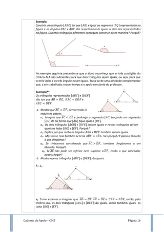 Caderno de Apoio – GM5 Página 16
Exemplo
Constrói um triângulo tal que é igual ao segmento representado na
figura e os ângulos e são respetivamente iguais a dois dos representados
na figura. Quantos triângulos diferentes consegues construir desta maneira? Porquê?
No exemplo seguinte pretende-se que o aluno reconheça que as três condições do
critério ALA são suficientes para que dois triângulos sejam iguais, ou seja, para que
os três lados e os três ângulos sejam iguais. Trata-se de uma atividade complementar
que, a ser trabalhada, requer tempo e o apoio constante do professor.
Exemplo**
Os triângulos representados e
são tais que ̅̅̅̅ ̅̅̅̅, ̂ ̂ e
̂ ̂ .
a. Mostra que ̅̅̅̅ ̅̅̅̅, percorrendo os
seguintes passos:
a1. Imagina que ̅̅̅̅ ̅̅̅̅ e prolonga o segmento traçando um segmento
de tal forma que fique igual a .
a2. Os dois triângulos e seriam iguais e nesses triângulos seriam
iguais os lados e . Porquê?
a3. Explica por que razão os ângulos e também seriam iguais.
a4. Mas nesse caso também se teria ̂ ̂ . Vês porquê? Explica o absurdo
a que chegámos!
a5. Se tivéssemos considerado que ̅̅̅̅ ̅̅̅̅ , também chegávamos a um
absurdo. Porquê?
a6. Se ̅̅̅̅ não pode ser inferior nem superior a ̅̅̅̅, então a que conclusão
podes chegar?
b. Mostra que os triângulos e são iguais.
R.: a1.
a2. Como estamos a imaginar que ̅̅̅̅ ̅̅̅̅ ̅̅̅̅ ̅̅̅̅ e ̂ ̂ , então, pelo
critério LAL, os dois triângulos e são iguais, sendo também iguais os
lados e [ .
 