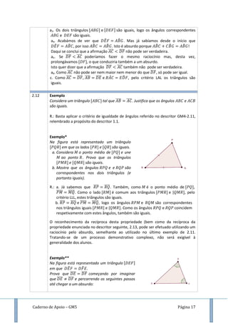 Caderno de Apoio – GM5 Página 17
a3. Os dois triângulos e são iguais, logo os ângulos correspondentes
e são iguais.
a4. Acabámos de ver que ̂ ̂ . Mas já sabíamos desde o início que
̂ ̂ , por isso ̂ ̂ . Isto é absurdo porque ̂ ̂ ̂ !
Daqui se conclui que a afirmação ̅̅̅̅ ̅̅̅̅ não pode ser verdadeira.
a5. Se ̅̅̅̅ ̅̅̅̅ poderíamos fazer o mesmo raciocínio mas, desta vez,
prolongávamos , o que conduziria também a um absurdo.
Isto quer dizer que a afirmação ̅̅̅̅ ̅̅̅̅ também não pode ser verdadeira.
a6. Como ̅̅̅̅ não pode ser nem maior nem menor do que ̅̅̅̅, só pode ser igual.
c. Como ̅̅̅̅ ̅̅̅̅, ̅̅̅̅ ̅̅̅̅ e ̂ ̂ , pelo critério LAL os triângulos são
iguais.
2.12 Exemplo
Considera um triângulo tal que ̅̅̅̅ ̅̅̅̅. Justifica que os ângulos e
são iguais.
R.: Basta aplicar o critério de igualdade de ângulos referido no descritor GM4-2.11,
relembrado a propósito do descritor 1.1.
Exemplo*
Na figura está representado um triângulo
em que os lados e são iguais.
a. Considera o ponto médio de e une
ao ponto . Prova que os triângulos
e são iguais.
b. Mostra que os ângulos e e são
correspondentes nos dois triângulos (e
portanto iguais).
R.: a. Já sabemos que ̅̅̅̅ ̅̅̅̅. Também, como é o ponto médio de ,
̅̅̅̅̅ ̅̅̅̅̅. Como o lado é comum aos triângulos e [ , pelo
critério LLL, estes triângulos são iguais.
b. ̅̅̅̅ ̅̅̅̅ e ̅̅̅̅̅ ̅̅̅̅̅, logo os ângulos e são correspondentes
nos triângulos iguais e [ . Como os ângulos e coincidem
respetivamente com estes ângulos, também são iguais.
O reconhecimento da recíproca desta propriedade (bem como da recíproca da
propriedade enunciada no descritor seguinte, 2.13, pode ser efetuado utilizando um
raciocínio pelo absurdo, semelhante ao utilizado no último exemplo de 2.11.
Tratando-se de um processo demonstrativo complexo, não será exigível à
generalidade dos alunos.
Exemplo**
Na figura está representado um triângulo
em que ̂ ̂ .
Prova que ̅̅̅̅ ̅̅̅̅ começando por imaginar
que ̅̅̅̅ ̅̅̅̅ e percorrendo os seguintes passos
até chegar a um absurdo:
 