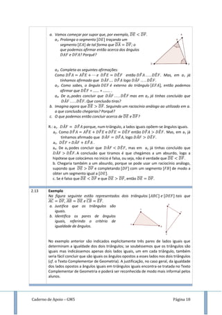 Caderno de Apoio – GM5 Página 18
a. Vamos começar por supor que, por exemplo, ̅̅̅̅ ̅̅̅̅.
a1. Prolonga o segmento traçando um
segmento de tal forma que ̅̅̅̅ ̅̅̅̅; o
que podemos afirmar então acerca dos ângulos
e ? Porquê?
a2. Completa as seguintes afirmações:
Como ̂ ̂ e ̂ ̂ então ̂ ̂ . Mas, em a1 já
tínhamos afirmado que ̂ .... ̂ logo ̂ ̂ .
a3. Como sabes, o ângulo é externo do triângulo , então podemos
afirmar que ̂ = ...... + ....... .
a4. De a3 podes concluir que ̂ ̂ mas em a2 já tinhas concluído que
̂ ̂ Que conclusão tiras?
b. Imagina agora que ̅̅̅̅ ̅̅̅̅. Seguindo um raciocínio análogo ao utilizado em a.
a que conclusão chegarias? Porquê?
c. O que podemos então concluir acerca de ̅̅̅̅ e ̅̅̅̅?
R.: a1. ̂ ̂ porque, num triângulo, a lados iguais opõem-se ângulos iguais.
a2. Como ̂ ̂ ̂ e ̂ ̂ então ̂ ̂ . Mas, em a1 já
tínhamos afirmado que ̂ ̂ , logo ̂ ̂ .
a3. ̂ = ̂ ̂ .
a4. De a3 podes concluir que ̂ ̂ , mas em a2 já tinhas concluído que
̂ ̂ A conclusão que tiramos é que chegámos a um absurdo, logo a
hipótese que colocámos no início é falsa, ou seja, não é verdade que ̅̅̅̅ ̅̅̅̅.
b. Chegaria também a um absurdo, porque se pode usar um raciocínio análogo,
supondo que ̅̅̅̅ ̅̅̅̅ e completando com um segmento de modo a
obter um segmento igual a .
c. Se é falso que ̅̅̅̅ ̅̅̅̅ e que ̅̅̅̅ ̅̅̅̅, então ̅̅̅̅ ̅̅̅̅.
2.13 Exemplo
Na figura seguinte estão representados dois triângulos e tais que
̅̅̅̅ ̅̅̅̅, ̅̅̅̅ ̅̅̅̅ e ̅̅̅̅ ̅̅̅̅.
a. Justifica que os triângulos são
iguais.
b. Identifica os pares de ângulos
iguais, referindo o critério de
igualdade de ângulos.
No exemplo anterior são indicados explicitamente três pares de lados iguais que
determinam a igualdade dos dois triângulos; se soubéssemos que os triângulos são
iguais mas indicássemos apenas dois lados iguais, um em cada triângulo, também
seria fácil concluir que são iguais os ângulos opostos a esses lados nos dois triângulos
(cf. o Texto Complementar de Geometria). A justificação, no caso geral, da igualdade
dos lados opostos a ângulos iguais em triângulos iguais encontra-se tratada no Texto
Complementar de Geometria e poderá ser reconhecida de modo mais informal pelos
alunos.
 