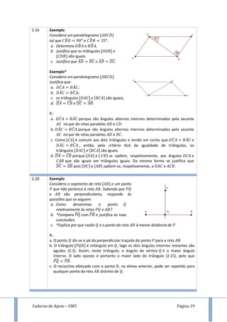 Caderno de Apoio – GM5 Página 19
2.16 Exemplo
Considera um paralelogramo
tal que ̂ e ̂
a. Determina ̂ e ̂ .
b. Justifica que os triângulos e
são iguais.
c. Justifica que ̅̅̅̅ ̅̅̅̅ ̅̅̅̅ ̅̅̅̅.
Exemplo*
Considera um paralelogramo .
Justifica que:
a. ̂ ̂ ;
b. ̂ ̂ ;
c. os triângulos e são iguais;
d. ̅̅̅̅ ̅̅̅̅ e ̅̅̅̅ ̅̅̅̅.
R.:
a. ̂ ̂ porque são ângulos alternos internos determinados pela secante
no par de retas paralelas e .
b. ̂ ̂ porque são ângulos alternos internos determinados pela secante
no par de retas paralelas e .
c. Como é comum aos dois triângulos e tendo em conta que ̂ ̂ e
̂ ̂ , então, pelo critério ALA de igualdade de triângulos, os
triângulos e são iguais.
d. ̅̅̅̅ ̅̅̅̅ porque e se opõem, respetivamente, aos ângulos e
que são iguais em triângulos iguais. Da mesma forma se justifica que
̅̅̅̅ ̅̅̅̅ pois e opõem-se, respetivamente, a e .
2.20 Exemplo
Considera o segmento de reta e um ponto
que não pertence à reta . Sabendo que
e são perpendiculares, responde às
questões que se seguem.
a. Como denominas o ponto
relativamente às retas e ?
b. *Compara ̅̅̅̅ com ̅̅̅̅ e justifica as tuas
conclusões.
c. *Explica por que razão é o ponto da reta à menor distância de .
R.:
a. O ponto diz-se o pé da perpendicular traçada do ponto para a reta .
b. O triângulo é retângulo em , logo os dois ângulos internos restantes são
agudos (2.3). Assim, neste triângulo, o ângulo de vértice é o maior ângulo
interno. O lado oposto é portanto o maior lado do triângulo (2.15), pelo que
̅̅̅̅ ̅̅̅̅.
c. O raciocínio efetuado com o ponto , na alínea anterior, pode ser repetido para
qualquer ponto da reta distinto de .
 