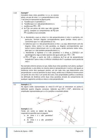 Caderno de Apoio – GM5 Página 20
2.22 Exemplo*
Considera duas retas paralelas e e, no mesmo
plano, um par de retas e perpendiculares à reta
tal como se representa na figura junta.
a. *Justifica que é paralela a .
b. *Justifica que e são perpendiculares a .
c. Justifica que ̅̅̅̅ ̅̅̅̅
d. Se for um ponto da reta que não coincida
com , compara os comprimentos de ̅̅̅̅ com
̅̅̅̅ e justifica a tua conclusão.
R.: a. Atendendo a que as retas e são perpendiculares à reta e portanto, em
particular, formam ângulos correspondentes iguais (ambos retos) com ,
concluímos que e são paralelas.(1.11)
b. Sabemos que e são perpendiculares à reta , ou seja, determinam com ela
ângulos retos; como e são paralelas, os ângulos correspondentes que
tanto como determinam em e são iguais, sendo portanto todos retos,
pelo que e são também perpendiculares a .
c. Atendendo à hipótese ( e são paralelas) e à alínea a., é um
paralelogramo, logo os lados opostos são iguais pelo que ̅̅̅̅ ̅̅̅̅.
d. ̅̅̅̅ ̅̅̅̅ pois, a partir de 2.20, a distância de ao pé da perpendicular
traçada de para a reta é inferior à distância de a qualquer outro ponto da
reta .
No exemplo anterior provou-se que, dadas duas retas paralelas num plano, qualquer
perpendicular a uma delas no mesmo plano é perpendicular à outra e são iguais as
distâncias entre dois quaisquer pontos, um em cada reta, que determinem uma
perpendicular a uma (e portanto às duas retas), sendo essa a distância mínima entre
um ponto de uma reta e um ponto de outra. Esta propriedade justifica a coerência
da definição de distância entre duas retas paralelas através do comprimento de
qualquer segmento unindo as retas e a elas perpendicular.
3.1 Exemplo (1.7)
Na figura estão representadas as retas e que se intersetam no ponto ,
definindo quatro ângulos convexos. Sabendo que , determina as
amplitudes representadas por e e justifica o resultado obtido.
Exemplo (1.11)
Tendo em conta os dados da figura,
responde às questões que se seguem.
a. As retas e são paralelas?
Justifica.
b. As retas e são paralelas?
Justifica.
 