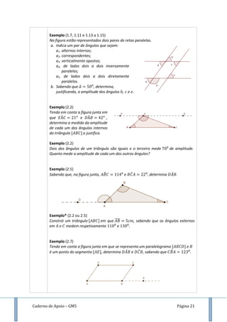 Caderno de Apoio – GM5 Página 21
Exemplo (1.7, 1.11 e 1.13 a 1.15)
Na figura estão representados dois pares de retas paralelas.
a. Indica um par de ângulos que sejam:
a1. alternos internos;
a2. correspondentes;
a3. verticalmente opostos;
a4. de lados dois a dois inversamente
paralelos;
a5. de lados dois a dois diretamente
paralelos.
b. Sabendo que ̂ , determina,
justificando, a amplitude dos ângulos , e .
Exemplo (2.2)
Tendo em conta a figura junta em
que e ,
determina a medida da amplitude
de cada um dos ângulos internos
do triângulo e justifica.
Exemplo (2.2)
Dois dos ângulos de um triângulo são iguais e o terceiro mede de amplitude.
Quanto mede a amplitude de cada um dos outros ângulos?
Exemplo (2.5)
Sabendo que, na figura junta, ̂ e ̂ determina ̂ .
Exemplo* (2.2 ou 2.5)
Constrói um triângulo em que ̅̅̅̅ , sabendo que os ângulos externos
em e medem respetivamente e
Exemplo (2.7)
Tendo em conta a figura junta em que se representa um paralelogramo e
é um ponto do segmento , determina ̂ e ̂ , sabendo que ̂
 
