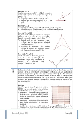 Caderno de Apoio – GM5 Página 22
Exemplo* (2.11)
Na figura, os segmentos e são paralelos e
iguais e é o ponto de interseção dos segmentos
e .
a. Justifica que ̂ ̂ e que ̂ ̂ .
b. Justifica que os triângulos e são
iguais.
Exemplo* (2.12)
a. Justifica que um triângulo equilátero tem os ângulos todos iguais.
b. Constrói um ângulo de amplitude sem utilizares um transferidor.
Exemplo* (2.12; 2.13)
Na figura junta está representado um triângulo
e três segmentos de reta iguais
e tais que ̂ ̂ ̂
a. Justifica que os três triângulos
e são iguais e que o triângulo
é equilátero.
b. Determina as amplitudes dos ângulos
internos de cada um dos triângulos em que
está decomposto o triângulo
Exemplo (1.7, 2.2, 2.12)
Tendo em conta os dados da figura e
que é o ponto de interseção dos
segmentos e , determina a
medida da amplitude dos
ângulos e
4.1
4.2
Dada uma unidade de comprimento, pretende-se justificar a fórmula que permite
calcular a área de um retângulo tomando para unidade de área um quadrado de
lados de comprimento igual à unidade («quadrado unitário»). Nos dois primeiros
exemplos abaixo começa-se por abordar o caso em que os lados do retângulo têm
medidas de comprimento expressas por frações unitárias e em seguida por frações
próprias. No terceiro exemplo consideram-se também medidas expressas por
frações impróprias.
Exemplo
Considera que os lados do quadrado unitário
representado junto estão divididos
em e partes iguais respetivamente.
a. Determina o número de retângulos em que
ficou dividido o quadrado unitário, sem os
contar, e conclui qual a medida da área de
cada um deles.
b. Determina a medida dos comprimentos de
dois lados consecutivos do retângulo
c. Justifica por que razão a medida da área do retângulo pode ser obtida
como produto das medidas dos comprimentos de dois lados consecutivos.
 