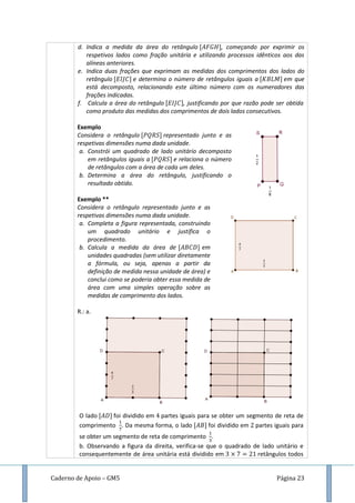 Caderno de Apoio – GM5 Página 23
d. Indica a medida da área do retângulo , começando por exprimir os
respetivos lados como fração unitária e utilizando processos idênticos aos das
alíneas anteriores.
e. Indica duas frações que exprimam as medidas dos comprimentos dos lados do
retângulo e determina o número de retângulos iguais a em que
está decomposto, relacionando este último número com os numeradores das
frações indicadas.
f. Calcula a área do retângulo , justificando por que razão pode ser obtida
como produto das medidas dos comprimentos de dois lados consecutivos.
Exemplo
Considera o retângulo representado junto e as
respetivas dimensões numa dada unidade.
a. Constrói um quadrado de lado unitário decomposto
em retângulos iguais a e relaciona o número
de retângulos com a área de cada um deles.
b. Determina a área do retângulo, justificando o
resultado obtido.
Exemplo **
Considera o retângulo representado junto e as
respetivas dimensões numa dada unidade.
a. Completa a figura representada, construindo
um quadrado unitário e justifica o
procedimento.
b. Calcula a medida da área de em
unidades quadradas (sem utilizar diretamente
a fórmula, ou seja, apenas a partir da
definição de medida nessa unidade de área) e
conclui como se poderia obter essa medida de
área com uma simples operação sobre as
medidas de comprimento dos lados.
R.: a.
O lado foi dividido em partes iguais para se obter um segmento de reta de
comprimento . Da mesma forma, o lado foi dividido em partes iguais para
se obter um segmento de reta de comprimento .
b. Observando a figura da direita, verifica-se que o quadrado de lado unitário e
consequentemente de área unitária está dividido em retângulos todos
 