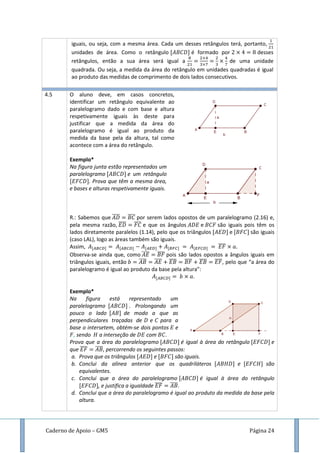 Caderno de Apoio – GM5 Página 24
iguais, ou seja, com a mesma área. Cada um desses retângulos terá, portanto,
unidades de área. Como o retângulo é formado por desses
retângulos, então a sua área será igual a de uma unidade
quadrada. Ou seja, a medida da área do retângulo em unidades quadradas é igual
ao produto das medidas de comprimento de dois lados consecutivos.
4.5 O aluno deve, em casos concretos,
identificar um retângulo equivalente ao
paralelogramo dado e com base e altura
respetivamente iguais às deste para
justificar que a medida da área do
paralelogramo é igual ao produto da
medida da base pela da altura, tal como
acontece com a área do retângulo.
Exemplo*
Na figura junta estão representados um
paralelogramo e um retângulo
. Prova que têm a mesma área,
e bases e alturas respetivamente iguais.
R.: Sabemos que ̅̅̅̅ ̅̅̅̅ por serem lados opostos de um paralelogramo (2.16) e,
pela mesma razão, ̅̅̅̅ ̅̅̅̅ e que os ângulos e são iguais pois têm os
lados diretamente paralelos (1.14), pelo que os triângulos e são iguais
(caso LAL), logo as áreas também são iguais.
Assim, ̅̅̅̅
Observa-se ainda que, como ̅̅̅̅ ̅̅̅̅ pois são lados opostos a ângulos iguais em
triângulos iguais, então ̅̅̅̅ ̅̅̅̅ ̅̅̅̅ ̅̅̅̅ ̅̅̅̅ ̅̅̅̅, pelo que “a área do
paralelogramo é igual ao produto da base pela altura”:
.
Exemplo*
Na figura está representado um
paralelogramo . Prolongando um
pouco o lado de modo a que as
perpendiculares traçadas de e para a
base o intersetem, obtém-se dois pontos e
, sendo a interseção de com .
Prova que a área do paralelogramo é igual à área do retângulo e
que ̅̅̅̅ ̅̅̅̅, percorrendo os seguintes passos:
a. Prova que os triângulos e são iguais.
b. Conclui da alínea anterior que os quadriláteros e são
equivalentes.
c. Conclui que a área do paralelogramo é igual à área do retângulo
, e justifica a igualdade ̅̅̅̅ ̅̅̅̅.
d. Conclui que a área do paralelogramo é igual ao produto da medida da base pela
altura.
 