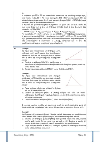 Caderno de Apoio – GM5 Página 25
R.:
a. Sabemos que ̅̅̅̅ ̅̅̅̅ por serem lados opostos de um paralelogramo (2.16) e,
pela mesma razão, ̅̅̅̅ ̅̅̅̅ e que os ângulos e são iguais pois têm os
lados diretamente paralelos (1.14), pelo que os triângulos e são iguais
(caso LAL), logo as áreas também são iguais.
b. As áreas do quadriláteros e são iguais uma vez que a soma de
cada uma delas com a área do triângulo é igual à área (comum) dos
triângulos e .
c. Tem-se .
Por outro lado, ̅̅̅̅ ̅̅̅̅ ̅̅̅̅ uma vez que e são paralelogramos.
d. A área do retângulo é igual ao produto de ̅̅̅̅( ̅̅̅̅) por ̅̅̅̅. Como
e são respetivamente uma base e a altura correspondente do paralelogramo e
este paralelogramo é equivalente a , conclui-se que “a área do
paralelogramo é igual ao produto da base pela altura”.
4.6 Exemplo
Na figura está representado um triângulo
retângulo em . Justifica que a área do triângulo é
metade da área de um retângulo com a mesma
base e altura do triângulo seguindo os seguintes
passos:
a. Constrói o retângulo e justifica que a
hipotenusa do triângulo divide o retângulo em dois triângulos iguais e, como tal,
com a mesma área.
b. Compara a área do retângulo com a do triângulo
Exemplo*
Na figura está representado um triângulo
acutângulo Justifica que a área do triângulo
é metade da área de um retângulo com a mesma
base e altura do triângulo seguindo os seguintes
passos:
a. Traça a altura relativa ao vértice e designa
por D o pé da perpendicular.
b. Constrói os retângulos e Justifica que cada um destes
retângulos é dividido pela respetiva diagonal em dois triângulos iguais e, como
tal, com a mesma área.
c. Compara a área do retângulo com a do triângulo
O exemplo seguinte constitui um argumento geral, não sendo necessário que o pé
da perpendicular traçada de para a reta pertença ao segmento de reta
Exemplo*
Justifica que a área de um triângulo é igual a metade da área de um paralelogramo
com a mesma base e altura que o triângulo percorrendo os seguintes passos:
a. Desenha um triângulo qualquer . Pelo ponto traça uma reta paralela
a e pelo ponto traça uma reta paralela a . Designa o ponto de
interseção das duas retas por e verifica que obténs um paralelogramo.
b. Traça a altura relativa à base e designa o ponto de interseção da altura
com a reta suporte da base por .
 