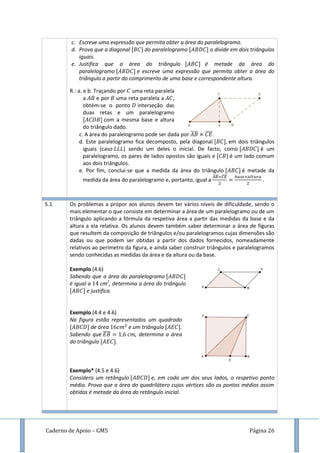 Caderno de Apoio – GM5 Página 26
c. Escreve uma expressão que permita obter a área do paralelogramo.
d. Prova que a diagonal do paralelogramo o divide em dois triângulos
iguais.
e. Justifica que a área do triângulo é metade da área do
paralelogramo e escreve uma expressão que permita obter a área do
triângulo a partir do comprimento de uma base e correspondente altura.
R.: a. e b. Traçando por uma reta paralela
a e por uma reta paralela a ,
obtém-se o ponto interseção das
duas retas e um paralelogramo
com a mesma base e altura
do triângulo dado.
c. A área do paralelogramo pode ser dada por ̅̅̅̅ ̅̅̅̅.
d. Este paralelogramo fica decomposto, pela diagonal em dois triângulos
iguais (caso ) sendo um deles o inicial. De facto, como é um
paralelogramo, os pares de lados opostos são iguais e é um lado comum
aos dois triângulos.
e. Por fim, conclui-se que a medida da área do triângulo é metade da
medida da área do paralelogramo e, portanto, igual a
̅̅̅̅ ̅̅̅̅
.
.
5.1 Os problemas a propor aos alunos devem ter vários níveis de dificuldade, sendo o
mais elementar o que consiste em determinar a área de um paralelogramo ou de um
triângulo aplicando a fórmula da respetiva área a partir das medidas da base e da
altura a ela relativa. Os alunos devem também saber determinar a área de figuras
que resultem da composição de triângulos e/ou paralelogramos cujas dimensões são
dadas ou que podem ser obtidas a partir dos dados fornecidos, nomeadamente
relativos ao perímetro da figura, e ainda saber construir triângulos e paralelogramos
sendo conhecidas as medidas da área e da altura ou da base.
Exemplo (4.6)
Sabendo que a área do paralelogramo
é igual a cm2
, determina a área do triângulo
e justifica.
Exemplo (4.4 e 4.6)
Na figura estão representados um quadrado
de área e um triângulo .
Sabendo que ̅̅̅̅ , determina a área
do triângulo .
Exemplo* (4.5 e 4.6)
Considera um retângulo e, em cada um dos seus lados, o respetivo ponto
médio. Prova que a área do quadrilátero cujos vértices são os pontos médios assim
obtidos é metade da área do retângulo inicial.
 