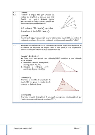 Caderno de Apoio – GM5 Página 27
6.1
6.2
Exemplo
Tomando o ângulo por unidade de
medida de amplitude e sabendo que está
dividido em quatro ângulos iguais,
representados na figura, indica a medida da
amplitude dos ângulos e .
R.: A medida de ̂ é igual a e a medida
da amplitude do ângulo é igual a .
Exemplo*
Considerando a figura do exemplo anterior e tomando o ângulo por unidade de
medida de amplitude, determina a medida da amplitude dos ângulos e .
7.1 Neste descritor incluem-se todo o tipo de problemas que envolvam a determinação
da medida de amplitude de ângulos com e sem aplicação das propriedades
identificadas nos descritores relativos ao domínio GM5.
Exemplo * (2.2, 2.5, 2.12)
Na figura está representado um triângulo equilátero e um triângulo
isósceles.
a. Determina a medida da amplitude
dos ângulos e
b. Classifica o triângulo
quanto aos ângulos e justifica.
Exemplo (2.2)
Determina a medida da amplitude do
ângulo em graus e minutos tendo
em conta os dados da figura.
Exemplo (1.5)
Determina a medida da amplitude de um ângulo em graus e minutos, sabendo que
é suplementar de um ângulo de amplitude .
 