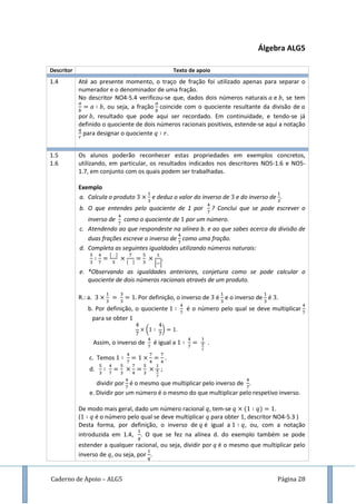 Caderno de Apoio – ALG5 Página 28
Álgebra ALG5
Descritor Texto de apoio
1.4 Até ao presente momento, o traço de fração foi utilizado apenas para separar o
numerador e o denominador de uma fração.
No descritor NO4-5.4 verificou-se que, dados dois números naturais e , se tem
, ou seja, a fração coincide com o quociente resultante da divisão de
por , resultado que pode aqui ser recordado. Em continuidade, e tendo-se já
definido o quociente de dois números racionais positivos, estende-se aqui a notação
para designar o quociente .
1.5
1.6
Os alunos poderão reconhecer estas propriedades em exemplos concretos,
utilizando, em particular, os resultados indicados nos descritores NO5-1.6 e NO5-
1.7, em conjunto com os quais podem ser trabalhadas.
Exemplo
a. Calcula o produto e deduz o valor do inverso de e do inverso de .
b. O que entendes pelo quociente de 1 por ? Conclui que se pode escrever o
inverso de como o quociente de por um número.
c. Atendendo ao que respondeste na alínea b. e ao que sabes acerca da divisão de
duas frações escreve o inverso de como uma fração.
d. Completa as seguintes igualdades utilizando números naturais:
[ ]
.
e. *Observando as igualdades anteriores, conjetura como se pode calcular o
quociente de dois números racionais através de um produto.
R.: a. Por definição, o inverso de é e o inverso de é .
b. Por definição, o quociente é o número pelo qual se deve multiplicar
para se obter
( )
Assim, o inverso de é igual a .
c. Temos .
d. ;
dividir por é o mesmo que multiplicar pelo inverso de .
e. Dividir por um número é o mesmo do que multiplicar pelo respetivo inverso.
De modo mais geral, dado um número racional , tem-se ( ) .
( é o número pelo qual se deve multiplicar para obter , descritor NO4-5.3 )
Desta forma, por definição, o inverso de é igual a , ou, com a notação
introduzida em 1.4, . O que se fez na alínea d. do exemplo também se pode
estender a qualquer racional, ou seja, dividir por é o mesmo que multiplicar pelo
inverso de , ou seja, por .
 
