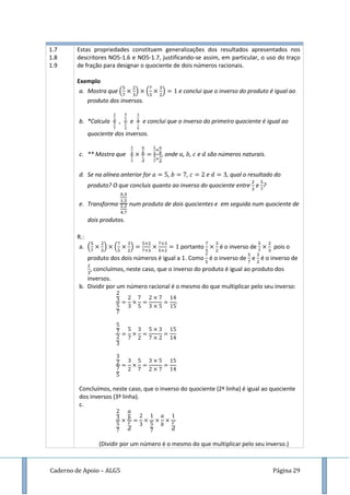 Caderno de Apoio – ALG5 Página 29
1.7
1.8
1.9
Estas propriedades constituem generalizações dos resultados apresentados nos
descritores NO5-1.6 e NO5-1.7, justificando-se assim, em particular, o uso do traço
de fração para designar o quociente de dois números racionais.
Exemplo
a. Mostra que ( ) ( ) e conclui que o inverso do produto é igual ao
produto dos inversos.
b. *Calcula , e e conclui que o inverso do primeiro quociente é igual ao
quociente dos inversos.
c. ** Mostra que , onde , , e são números naturais.
d. Se na alínea anterior for , , e , qual o resultado do
produto? O que concluis quanto ao inverso do quociente entre e ?
e. Transforma num produto de dois quocientes e em seguida num quociente de
dois produtos.
R.:
a. ( ) ( ) portanto é o inverso de pois o
produto dos dois números é igual a . Como é o inverso de e é o inverso de
, concluímos, neste caso, que o inverso do produto é igual ao produto dos
inversos.
b. Dividir por um número racional é o mesmo do que multiplicar pelo seu inverso:
Concluímos, neste caso, que o inverso do quociente (2ª linha) é igual ao quociente
dos inversos (3ª linha).
c.
(Dividir por um número é o mesmo do que multiplicar pelo seu inverso.)
 